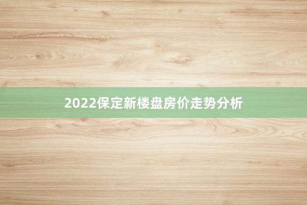 2022保定新楼盘房价走势分析